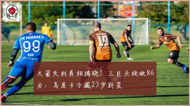 火箭失利真相揭晓！三巨头徒砍86分，乌度卡冷藏23岁新星