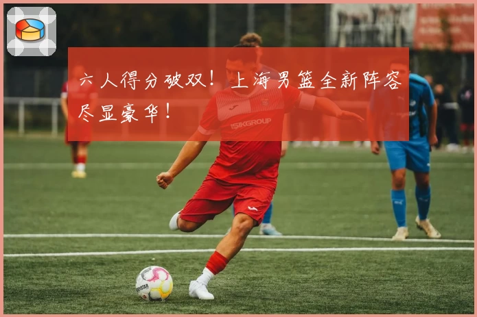 六人得分破双！上海男篮全新阵容尽显豪华！