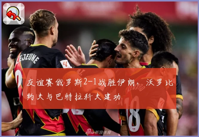 友谊赛俄罗斯2-1战胜伊朗,沃罗比约夫与巴特拉科夫建功