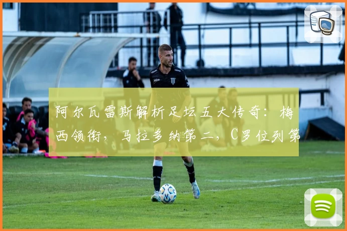 阿尔瓦雷斯解析足坛五大传奇:梅西领衔,马拉多纳第二,C罗位列第五
