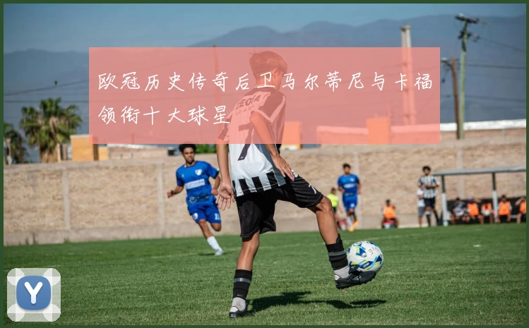 欧冠历史传奇后卫马尔蒂尼与卡福领衔十大球星