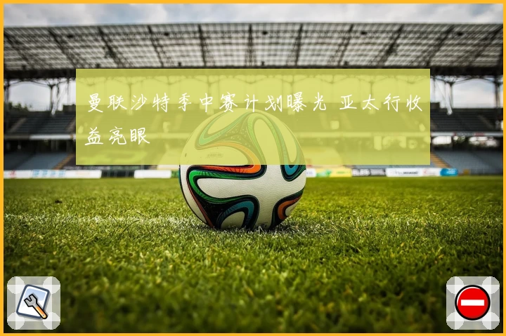 曼联沙特季中赛计划曝光 亚太行收益亮眼