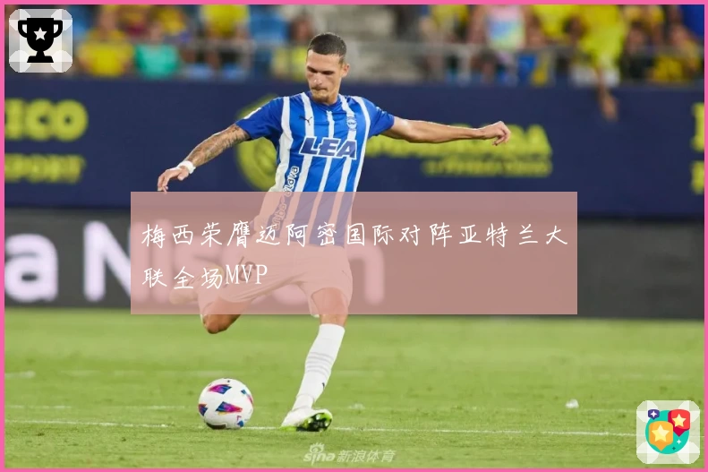 梅西荣膺迈阿密国际对阵亚特兰大联全场MVP