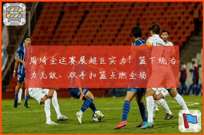 周琦全运赛展超巨实力！篮下统治力无敌，双手扣篮点燃全场