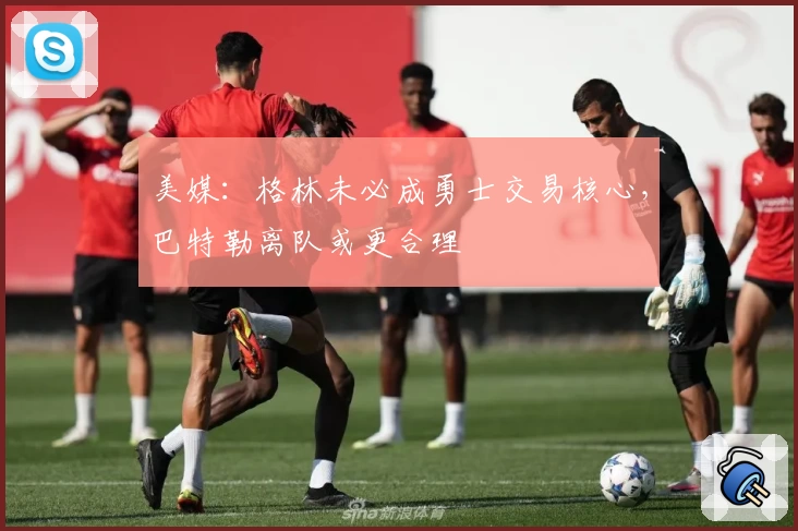 美媒：格林未必成勇士交易核心，巴特勒离队或更合理