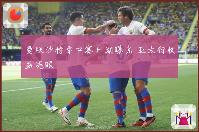 曼联沙特季中赛计划曝光 亚太行收益亮眼