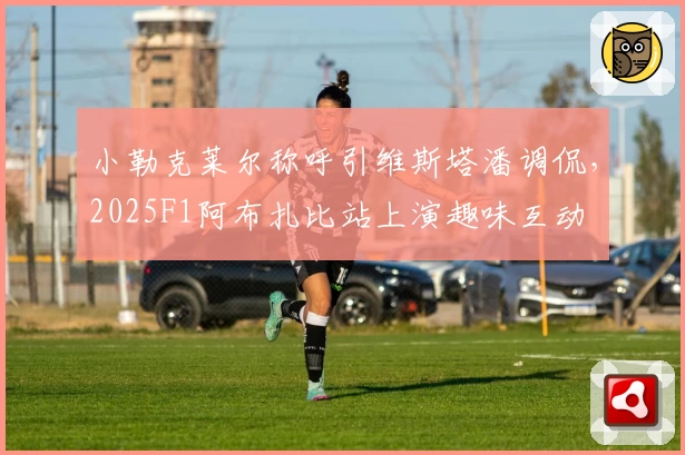 小勒克莱尔称呼引维斯塔潘调侃，2025F1阿布扎比站上演趣味互动