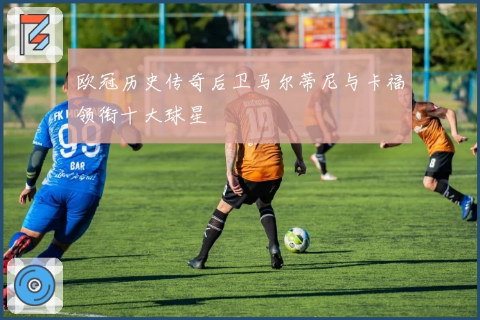 欧冠历史传奇后卫马尔蒂尼与卡福领衔十大球星