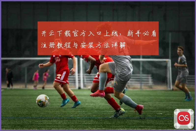 开云下载官方入口上线，新手必看注册教程与安装方法详解