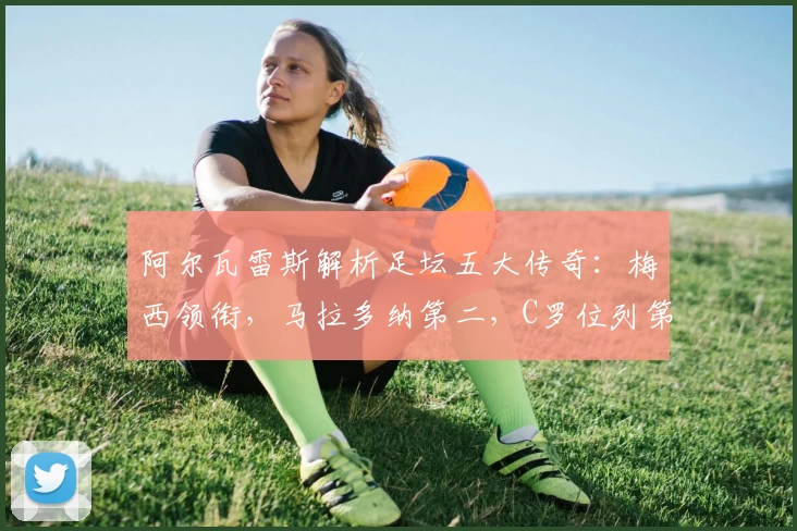 阿尔瓦雷斯解析足坛五大传奇:梅西领衔,马拉多纳第二,C罗位列第五
