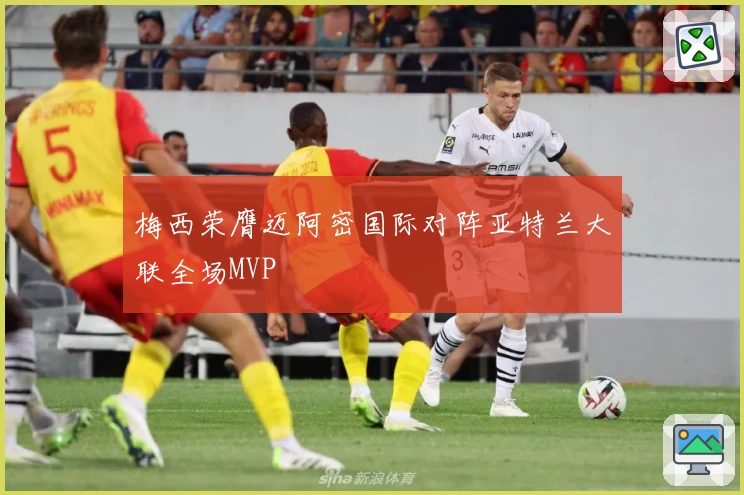 梅西荣膺迈阿密国际对阵亚特兰大联全场MVP