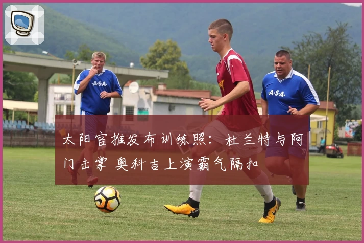 太阳官推发布训练照：杜兰特与阿门击掌 奥科吉上演霸气隔扣