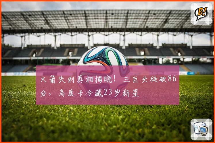 火箭失利真相揭晓！三巨头徒砍86分，乌度卡冷藏23岁新星